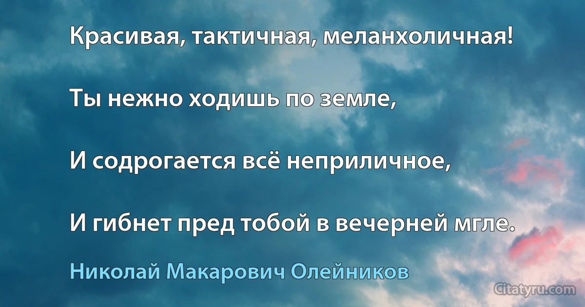 Красивая, тактичная, меланхоличная!

Ты нежно ходишь по земле,

И содрогается всё неприличное,

И гибнет пред тобой в вечерней мгле. (Николай Макарович Олейников)