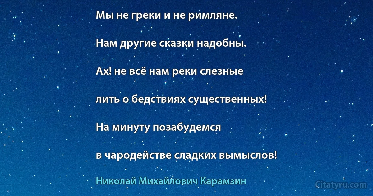 Мы не греки и не римляне.

Нам другие сказки надобны.

Ах! не всё нам реки слезные

лить о бедствиях существенных!

На минуту позабудемся

в чародействе сладких вымыслов! (Николай Михайлович Карамзин)