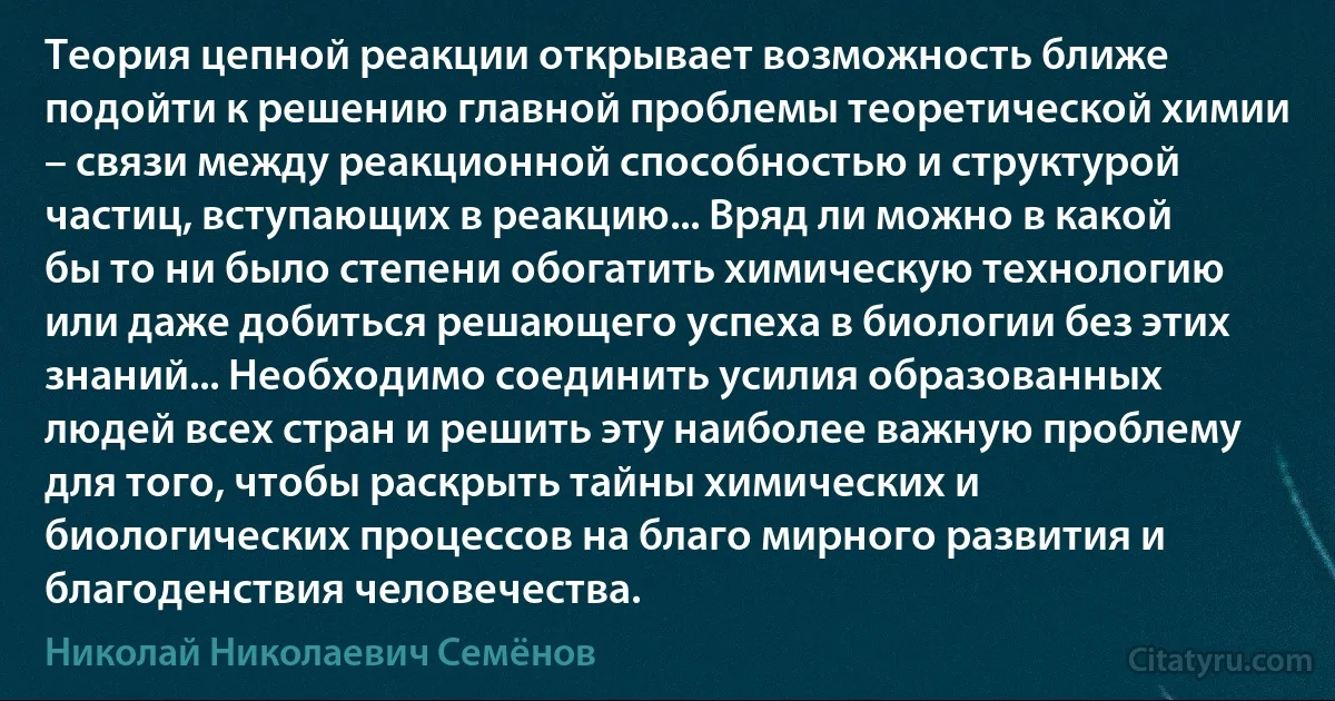 Теория цепной реакции открывает возможность ближе подойти к решению главной проблемы теоретической химии – связи между реакционной способностью и структурой частиц, вступающих в реакцию... Вряд ли можно в какой бы то ни было степени обогатить химическую технологию или даже добиться решающего успеха в биологии без этих знаний... Необходимо соединить усилия образованных людей всех стран и решить эту наиболее важную проблему для того, чтобы раскрыть тайны химических и биологических процессов на благо мирного развития и благоденствия человечества. (Николай Николаевич Семёнов)