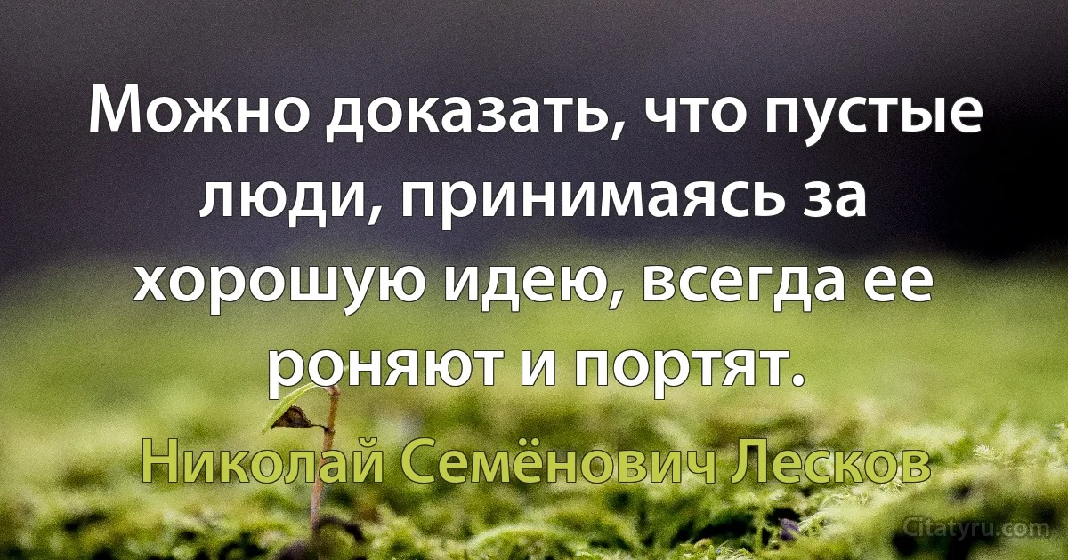 Можно доказать, что пустые люди, принимаясь за хорошую идею, всегда ее роняют и портят. (Николай Семёнович Лесков)