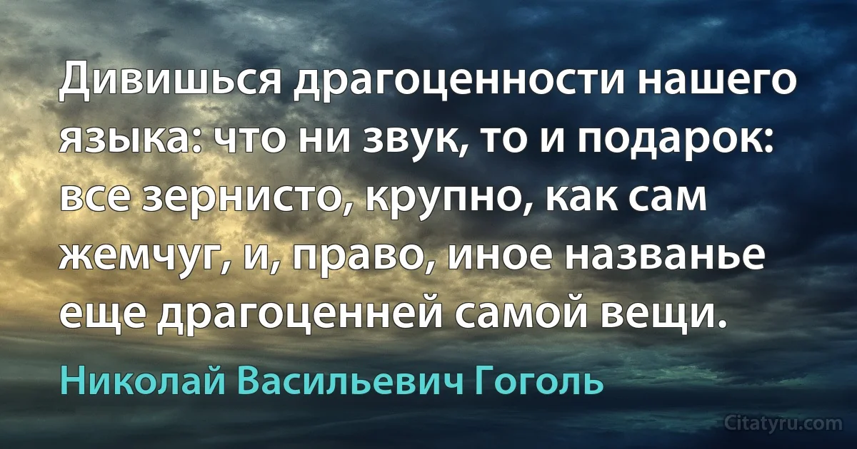 Дивишься драгоценности нашего языка: что ни звук, то и подарок: все зернисто, крупно, как сам жемчуг, и, право, иное названье еще драгоценней самой вещи. (Николай Васильевич Гоголь)