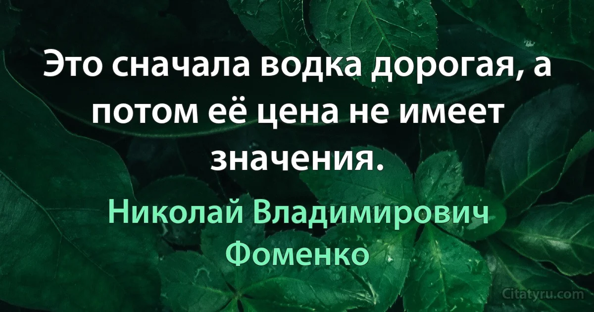 Это сначала водка дорогая, а потом её цена не имеет значения. (Николай Владимирович Фоменко)