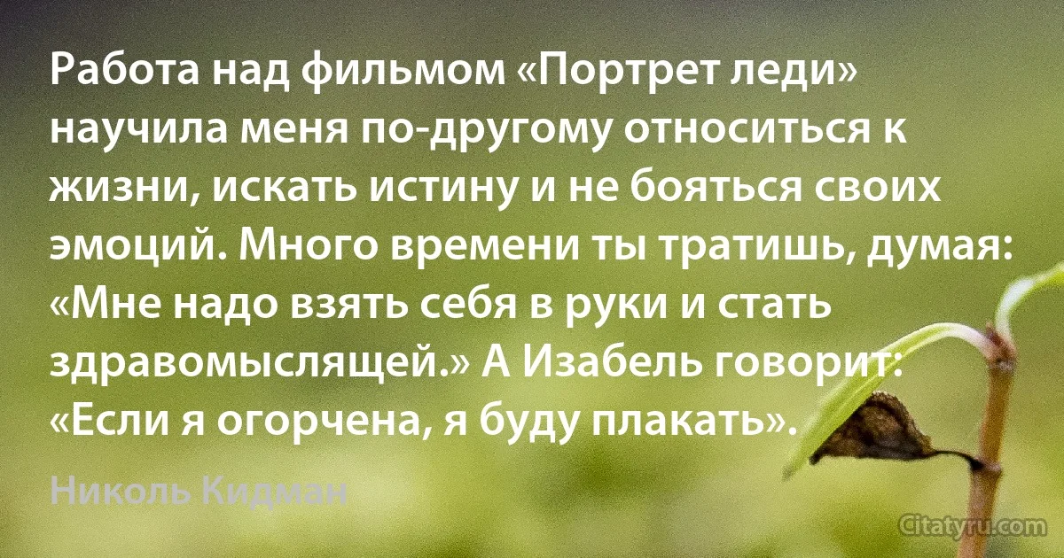 Работа над фильмом «Портрет леди» научила меня по-другому относиться к жизни, искать истину и не бояться своих эмоций. Много времени ты тратишь, думая: «Мне надо взять себя в руки и стать здравомыслящей.» А Изабель говорит: «Если я огорчена, я буду плакать». (Николь Кидман)