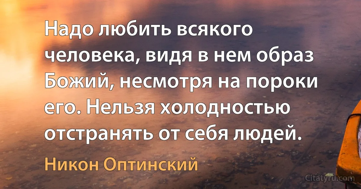 Надо любить всякого человека, видя в нем образ Божий, несмотря на пороки его. Нельзя холодностью отстранять от себя людей. (Никон Оптинский)