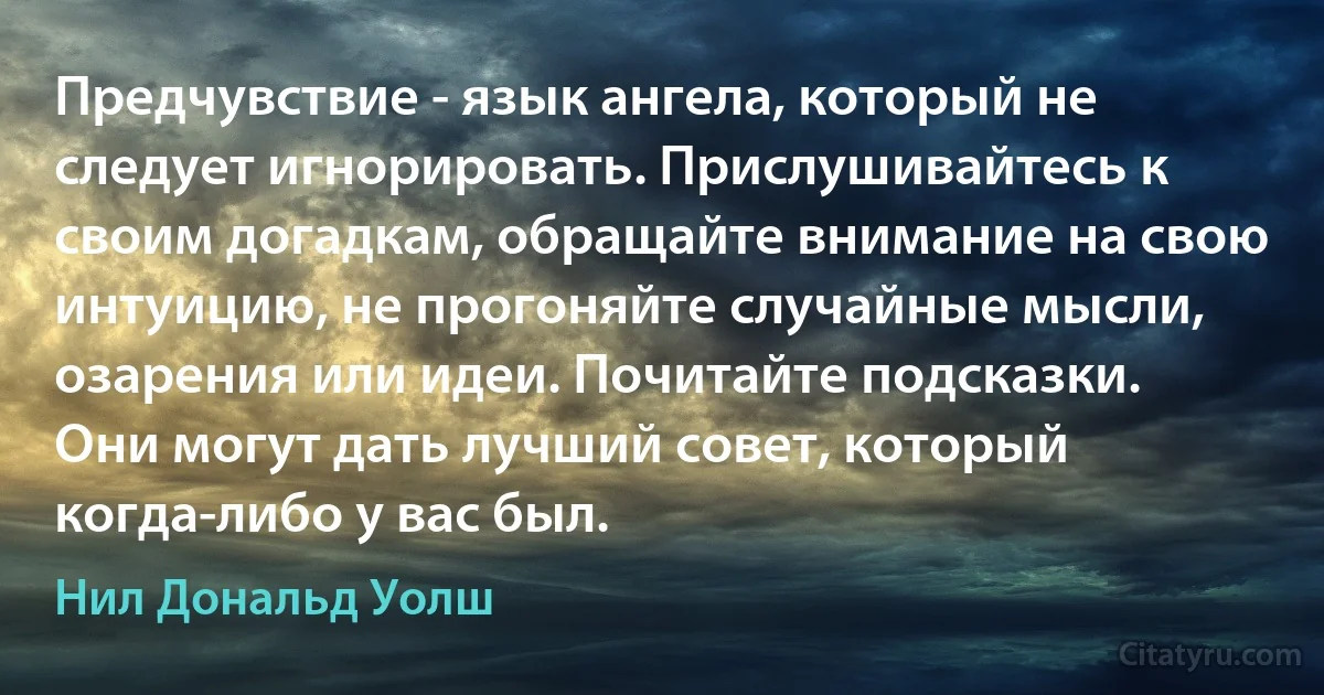 Предчувствие - язык ангела, который не следует игнорировать. Прислушивайтесь к своим догадкам, обращайте внимание на свою интуицию, не прогоняйте случайные мысли, озарения или идеи. Почитайте подсказки. 
Они могут дать лучший совет, который когда-либо у вас был. (Нил Дональд Уолш)