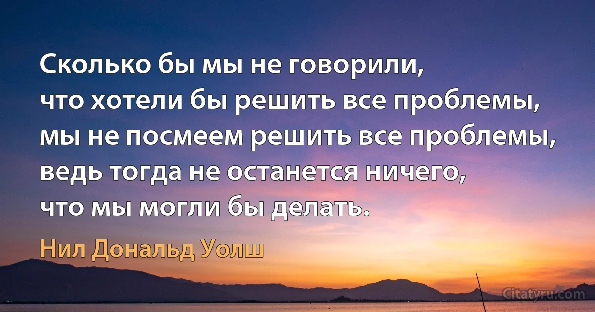 Сколько бы мы не говорили, 
что хотели бы решить все проблемы,
мы не посмеем решить все проблемы, 
ведь тогда не останется ничего, 
что мы могли бы делать. (Нил Дональд Уолш)