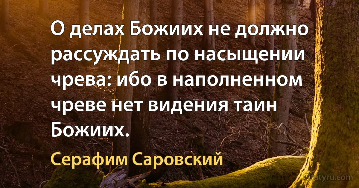 О делах Божиих не должно рассуждать по насыщении чрева: ибо в наполненном чреве нет видения таин Божиих. (Серафим Саровский)