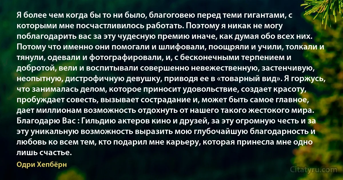 Я более чем когда бы то ни было, благоговею перед теми гигантами, с которыми мне посчастливилось работать. Поэтому я никак не могу поблагодарить вас за эту чудесную премию иначе, как думая обо всех них. Потому что именно они помогали и шлифовали, поощряли и учили, толкали и тянули, одевали и фотографировали, и, с бесконечными терпением и добротой, вели и воспитывали совершенно невежественную, застенчивую, неопытную, дистрофичную девушку, приводя ее в «товарный вид». Я горжусь, что занималась делом, которое приносит удовольствие, создает красоту, пробуждает совесть, вызывает сострадание и, может быть самое главное, дает миллионам возможность отдохнуть от нашего такого жестокого мира. Благодарю Вас : Гильдию актеров кино и друзей, за эту огромную честь и за эту уникальную возможность выразить мою глубочайшую благодарность и любовь ко всем тем, кто подарил мне карьеру, которая принесла мне одно лишь счастье. (Одри Хепбёрн)