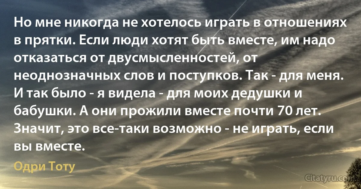 Но мне никогда не хотелось играть в отношениях в прятки. Если люди хотят быть вместе, им надо отказаться от двусмысленностей, от неоднозначных слов и поступков. Так - для меня. И так было - я видела - для моих дедушки и бабушки. А они прожили вместе почти 70 лет. Значит, это все-таки возможно - не играть, если вы вместе. (Одри Тоту)