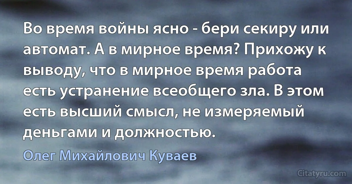 Во время войны ясно - бери секиру или автомат. А в мирное время? Прихожу к выводу, что в мирное время работа есть устранение всеобщего зла. В этом есть высший смысл, не измеряемый деньгами и должностью. (Олег Михайлович Куваев)