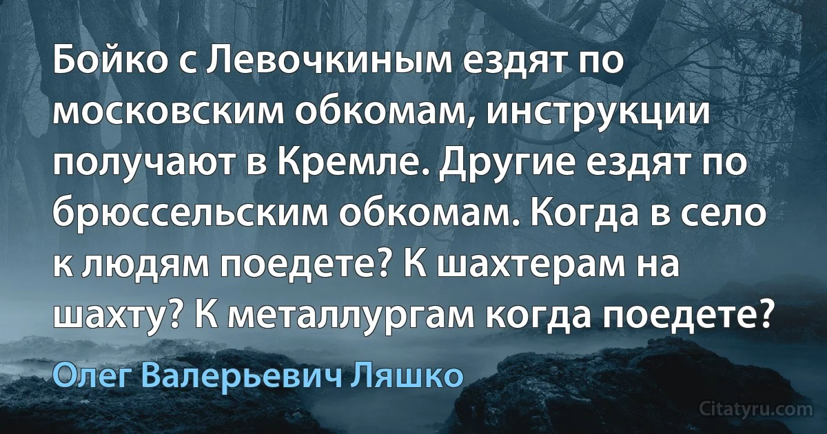 Бойко с Левочкиным ездят по московским обкомам, инструкции получают в Кремле. Другие ездят по брюссельским обкомам. Когда в село к людям поедете? К шахтерам на шахту? К металлургам когда поедете? (Олег Валерьевич Ляшко)