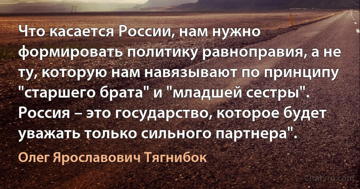 Что касается России, нам нужно формировать политику равноправия, а не ту, которую нам навязывают по принципу "старшего брата" и "младшей сестры". Россия – это государство, которое будет уважать только сильного партнера". (Олег Ярославович Тягнибок)