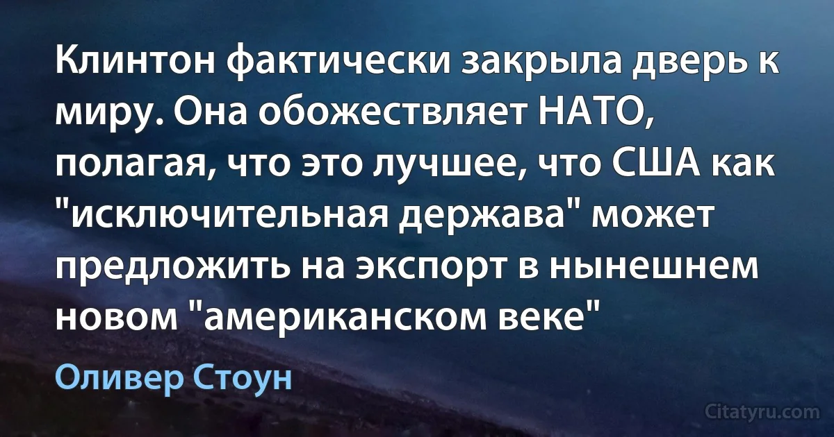 Клинтон фактически закрыла дверь к миру. Она обожествляет НАТО, полагая, что это лучшее, что США как "исключительная держава" может предложить на экспорт в нынешнем новом "американском веке" (Оливер Стоун)