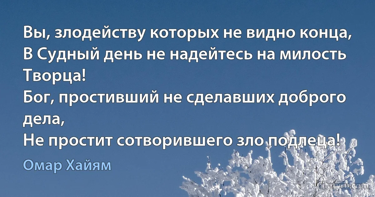 Вы, злодейству которых не видно конца,
В Судный день не надейтесь на милость Творца!
Бог, простивший не сделавших доброго дела,
Не простит сотворившего зло подлеца! (Омар Хайям)