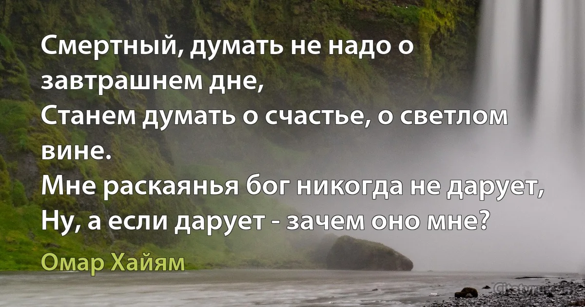 Смертный, думать не надо о завтрашнем дне,
Станем думать о счастье, о светлом вине.
Мне раскаянья бог никогда не дарует,
Ну, а если дарует - зачем оно мне? (Омар Хайям)