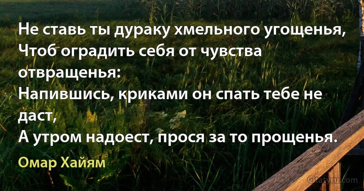 Не ставь ты дураку хмельного угощенья,
Чтоб оградить себя от чувства отвращенья:
Напившись, криками он спать тебе не даст,
А утром надоест, прося за то прощенья. (Омар Хайям)