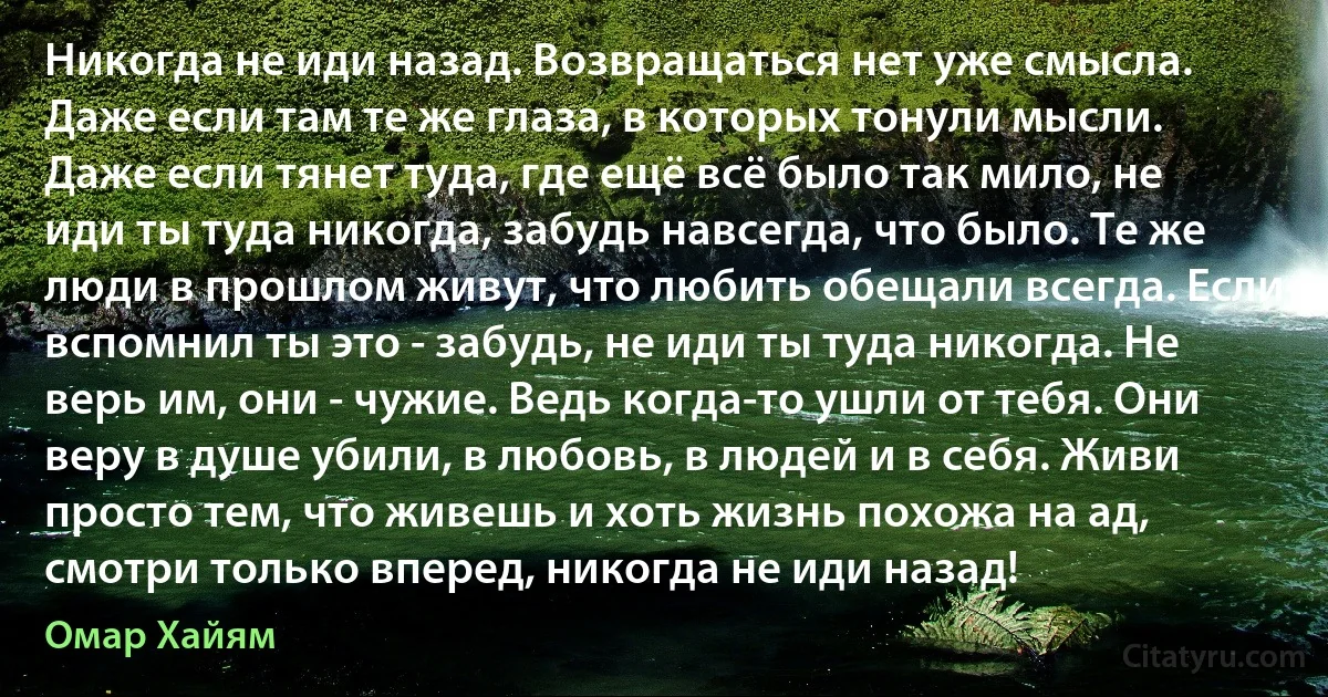 Никогда не иди назад. Возвращаться нет уже смысла. Даже если там те же глаза, в которых тонули мысли. Даже если тянет туда, где ещё всё было так мило, не иди ты туда никогда, забудь навсегда, что было. Те же люди в прошлом живут, что любить обещали всегда. Если вспомнил ты это - забудь, не иди ты туда никогда. Не верь им, они - чужие. Ведь когда-то ушли от тебя. Они веру в душе убили, в любовь, в людей и в себя. Живи просто тем, что живешь и хоть жизнь похожа на ад, смотри только вперед, никогда не иди назад! (Омар Хайям)