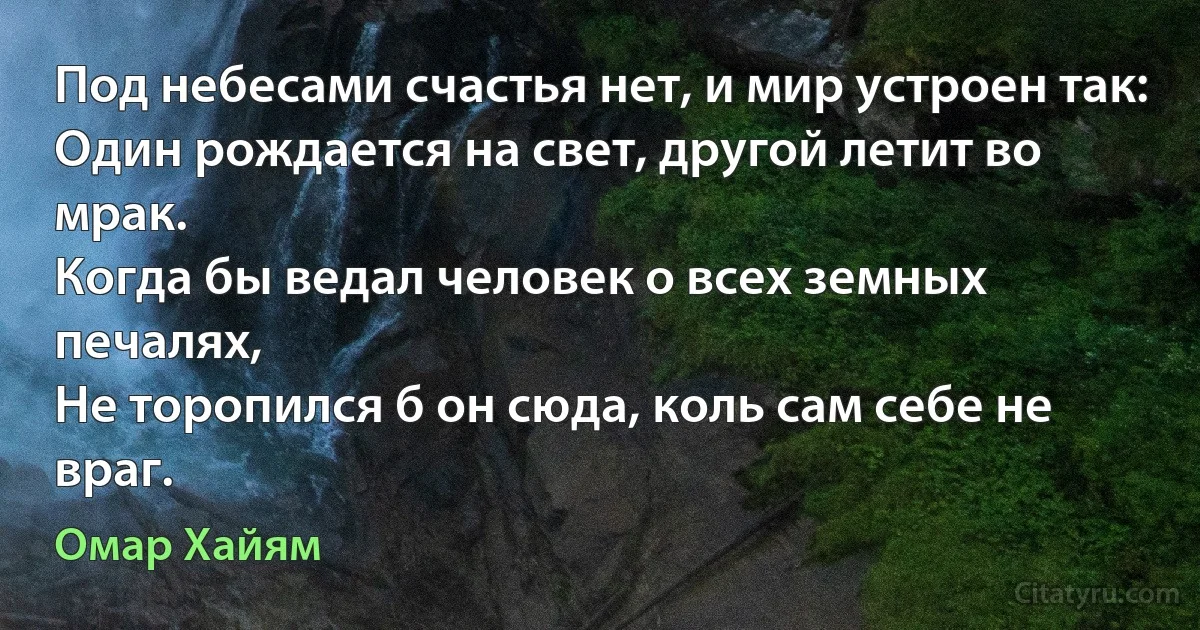 Под небесами счастья нет, и мир устроен так: 
Один рождается на свет, другой летит во мрак. 
Когда бы ведал человек о всех земных печалях,
Не торопился б он сюда, коль сам себе не враг. (Омар Хайям)