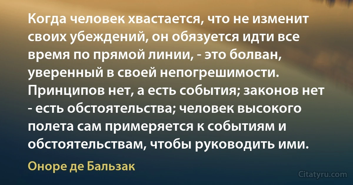 Когда человек хвастается, что не изменит своих убеждений, он обязуется идти все время по прямой линии, - это болван, уверенный в своей непогрешимости. Принципов нет, а есть события; законов нет - есть обстоятельства; человек высокого полета сам примеряется к событиям и обстоятельствам, чтобы руководить ими. (Оноре де Бальзак)