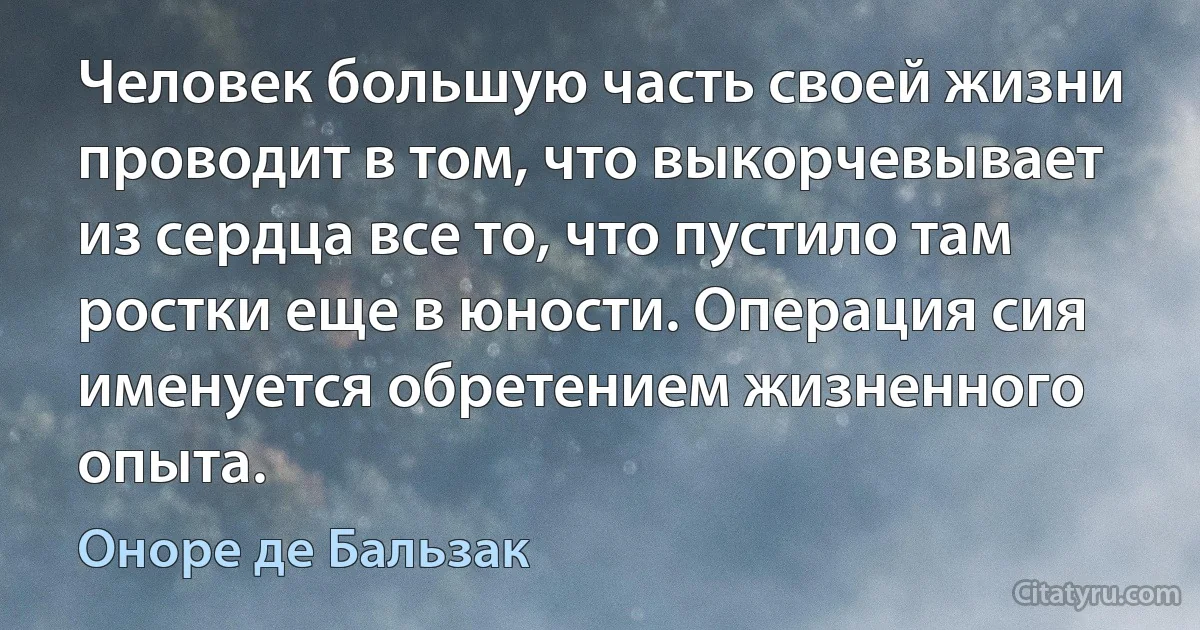 Человек большую часть своей жизни проводит в том, что выкорчевывает из сердца все то, что пустило там ростки еще в юности. Операция сия именуется обретением жизненного опыта. (Оноре де Бальзак)