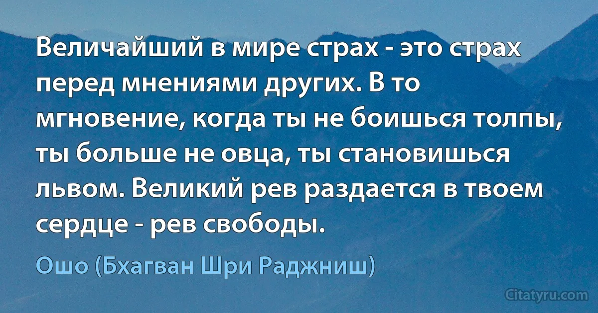 Величайший в мире страх - это страх перед мнениями других. В то мгновение, когда ты не боишься толпы, ты больше не овца, ты становишься львом. Великий рев раздается в твоем сердце - рев свободы. (Ошо (Бхагван Шри Раджниш))