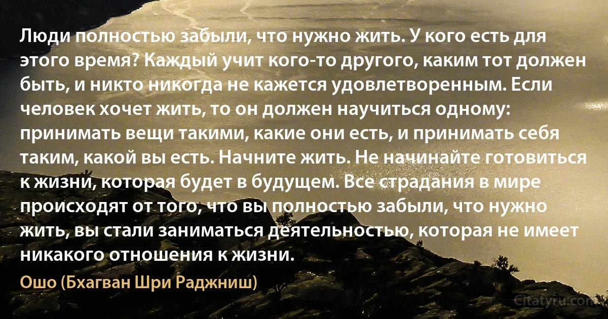 Люди полностью забыли, что нужно жить. У кого есть для этого время? Каждый учит кого-то другого, каким тот должен быть, и никто никогда не кажется удовлетворенным. Если человек хочет жить, то он должен научиться одному: принимать вещи такими, какие они есть, и принимать себя таким, какой вы есть. Начните жить. Не начинайте готовиться к жизни, которая будет в будущем. Все страдания в мире происходят от того, что вы полностью забыли, что нужно жить, вы стали заниматься деятельностью, которая не имеет никакого отношения к жизни. (Ошо (Бхагван Шри Раджниш))