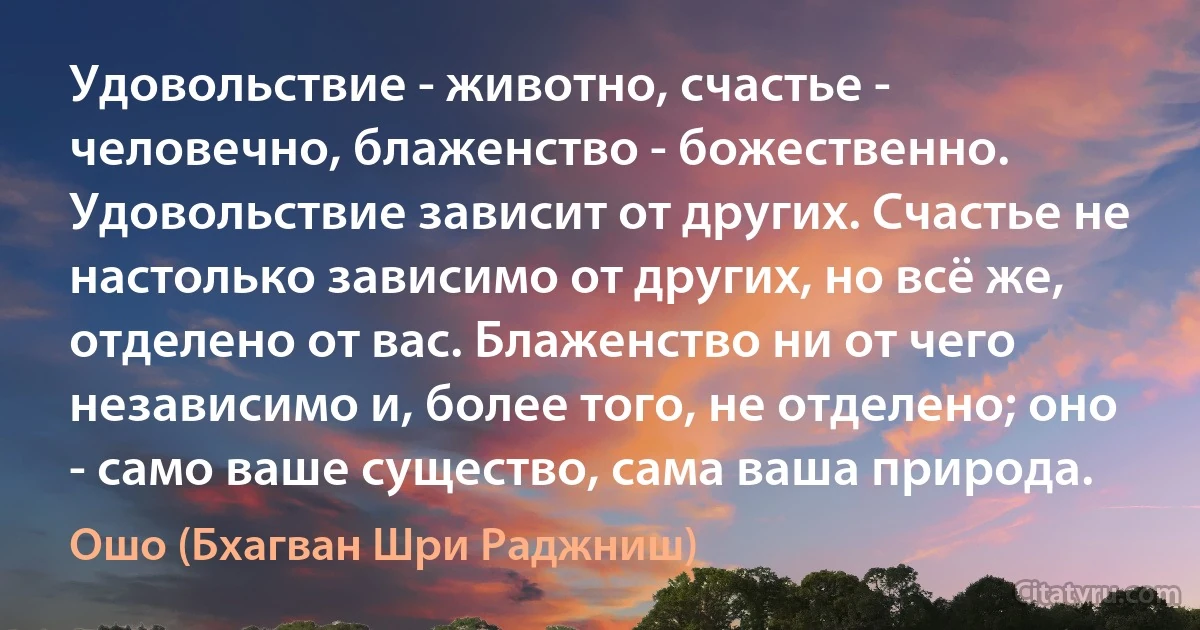 Удовольствие - животно, счастье - человечно, блаженство - божественно. Удовольствие зависит от других. Счастье не настолько зависимо от других, но всё же, отделено от вас. Блаженство ни от чего независимо и, более того, не отделено; оно - само ваше существо, сама ваша природа. (Ошо (Бхагван Шри Раджниш))