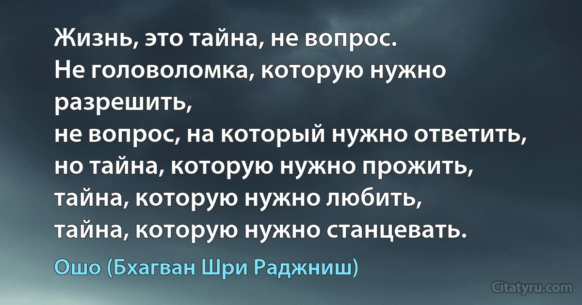 Жизнь, это тайна, не вопрос.
Не головоломка, которую нужно разрешить,
не вопрос, на который нужно ответить,
но тайна, которую нужно прожить,
тайна, которую нужно любить,
тайна, которую нужно станцевать. (Ошо (Бхагван Шри Раджниш))