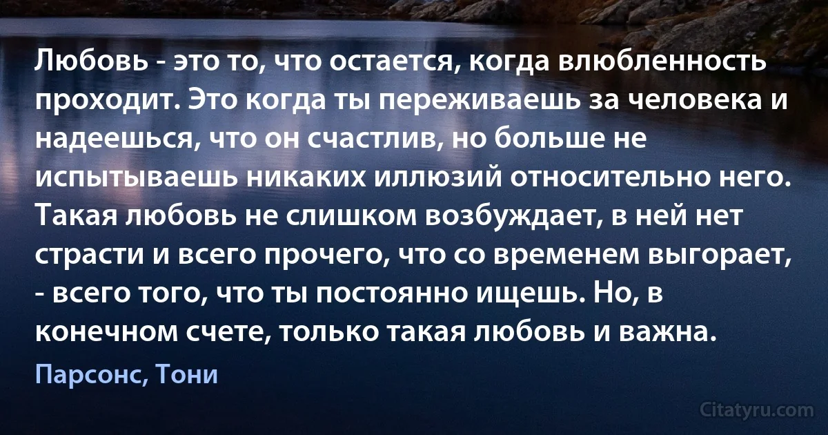 Любовь - это то, что остается, когда влюбленность проходит. Это когда ты переживаешь за человека и надеешься, что он счастлив, но больше не испытываешь никаких иллюзий относительно него. Такая любовь не слишком возбуждает, в ней нет страсти и всего прочего, что со временем выгорает, - всего того, что ты постоянно ищешь. Но, в конечном счете, только такая любовь и важна. (Парсонс, Тони)