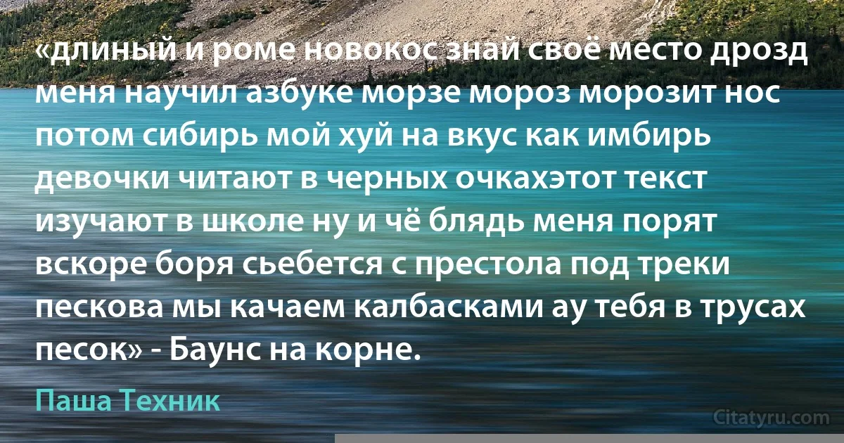 «длиный и роме новокос знай своё место дрозд меня научил азбуке морзе мороз морозит нос потом сибирь мой хуй на вкус как имбирь девочки читают в черных очкахэтот текст изучают в школе ну и чё блядь меня порят вскоре боря сьебется с престола под треки пескова мы качаем калбасками ау тебя в трусах песок» - Баунс на корне. (Паша Техник)