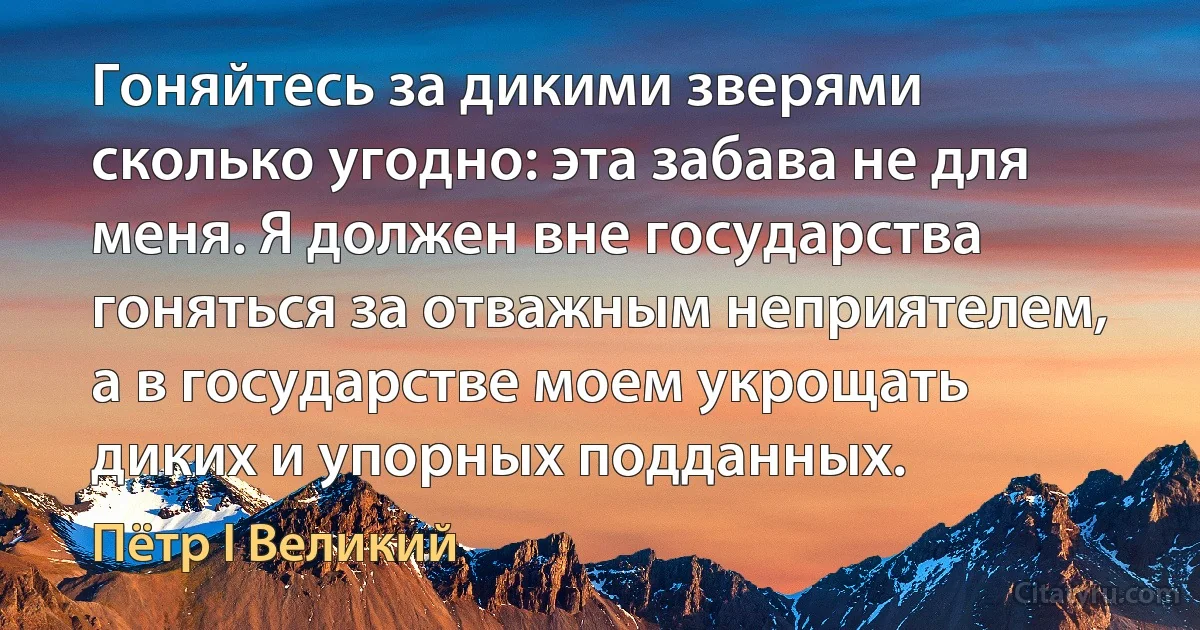 Гоняйтесь за дикими зверями сколько угодно: эта забава не для меня. Я должен вне государства гоняться за отважным неприятелем, а в государстве моем укрощать диких и упорных подданных. (Пётр I Великий)