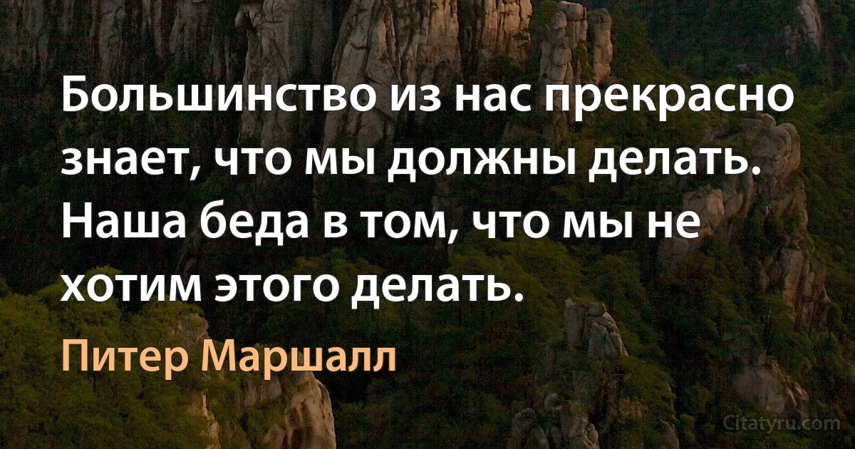 Большинство из нас прекрасно знает, что мы должны делать. Наша беда в том, что мы не хотим этого делать. (Питер Маршалл)