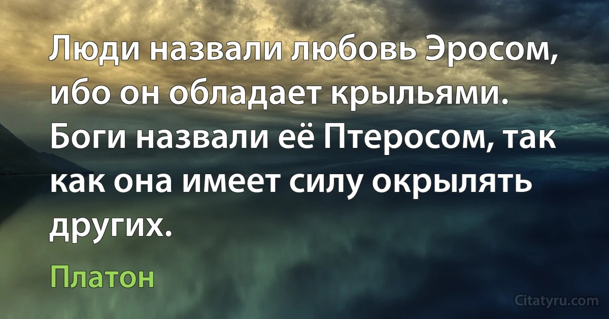 Люди назвали любовь Эросом, ибо он обладает крыльями. Боги назвали её Птеросом, так как она имеет силу окрылять других. (Платон)