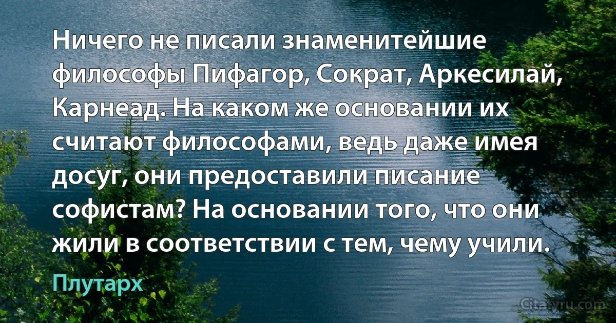 Ничего не писали знаменитейшие философы Пифагор, Сократ, Аркесилай, Карнеад. На каком же основании их считают философами, ведь даже имея досуг, они предоставили писание софистам? На основании того, что они жили в соответствии с тем, чему учили. (Плутарх)