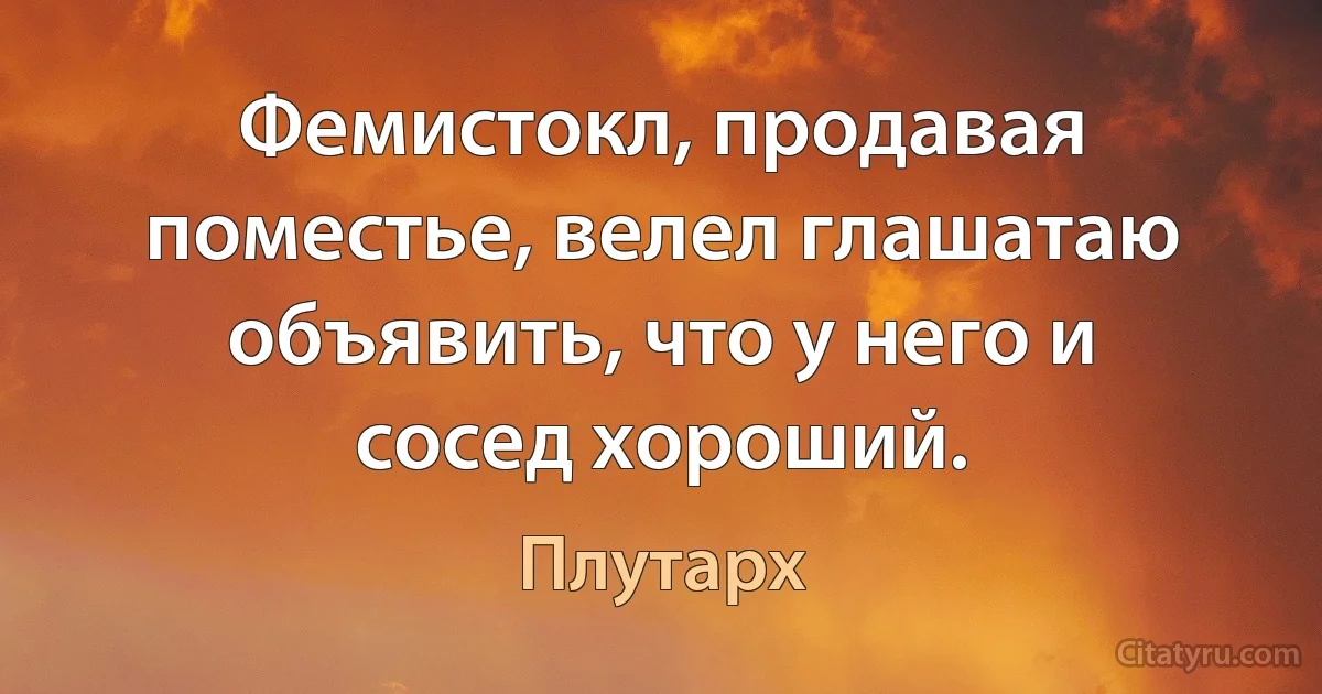 Фемистокл, продавая поместье, велел глашатаю объявить, что у него и сосед хороший. (Плутарх)