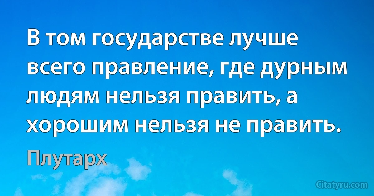 В том государстве лучше всего правление, где дурным людям нельзя править, а хорошим нельзя не править. (Плутарх)