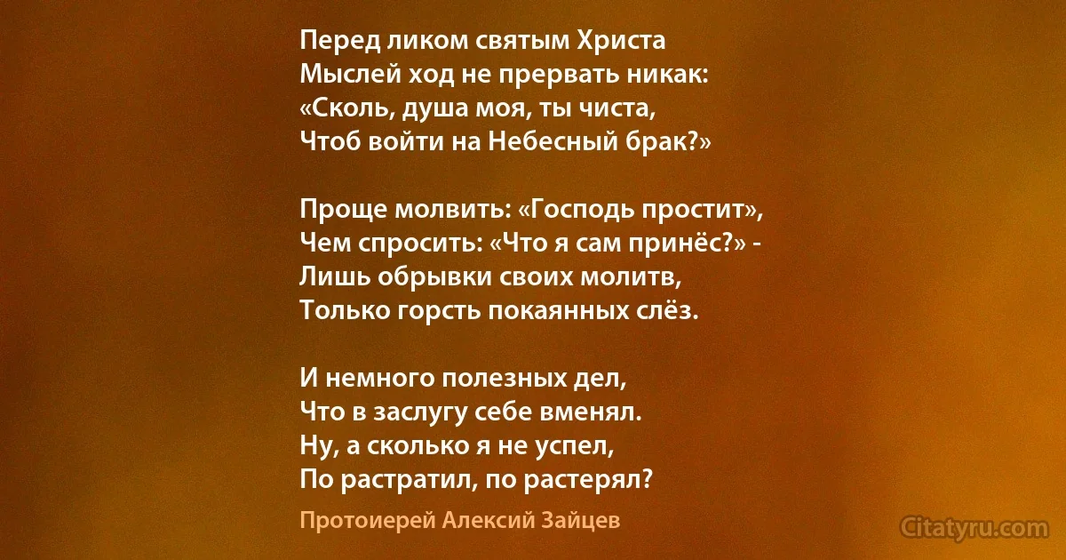 Перед ликом святым Христа
Мыслей ход не прервать никак:
«Сколь, душа моя, ты чиста,
Чтоб войти на Небесный брак?»

Проще молвить: «Господь простит»,
Чем спросить: «Что я сам принёс?» -
Лишь обрывки своих молитв,
Только горсть покаянных слёз.

И немного полезных дел,
Что в заслугу себе вменял.
Ну, а сколько я не успел,
По растратил, по растерял? (Протоиерей Алексий Зайцев)