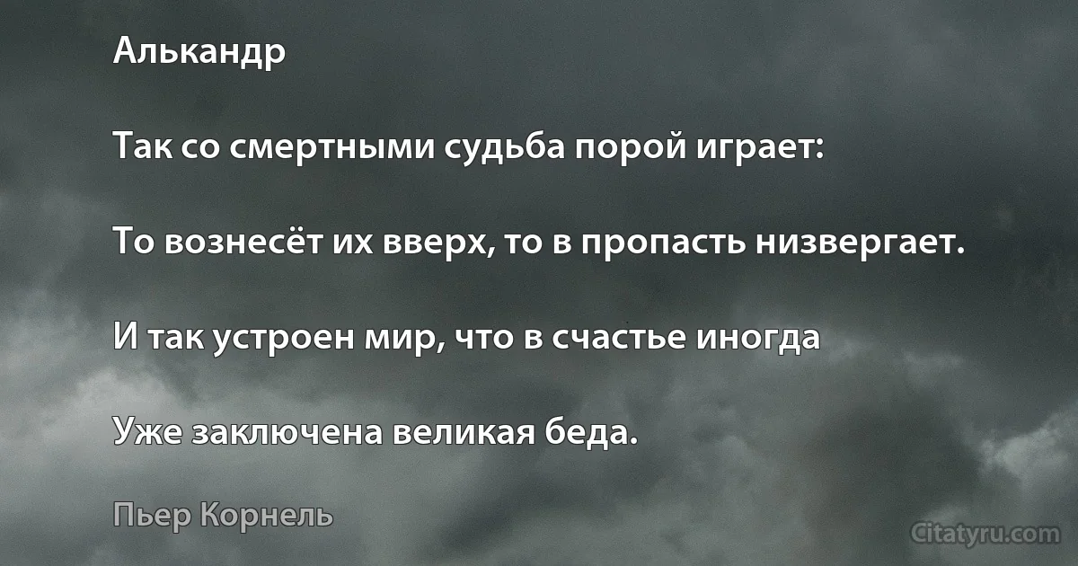 Алькaндр

Так со смертными судьба порой играет:

То вознесёт их вверх, то в пропасть низвергает.

И так устроен мир, что в счастье иногда

Уже заключена великая беда. (Пьер Корнель)