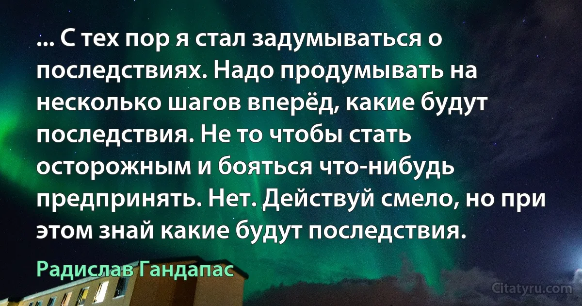 ... С тех пор я стал задумываться о последствиях. Надо продумывать на несколько шагов вперёд, какие будут последствия. Не то чтобы стать осторожным и бояться что-нибудь предпринять. Нет. Действуй смело, но при этом знай какие будут последствия. (Радислав Гандапас)