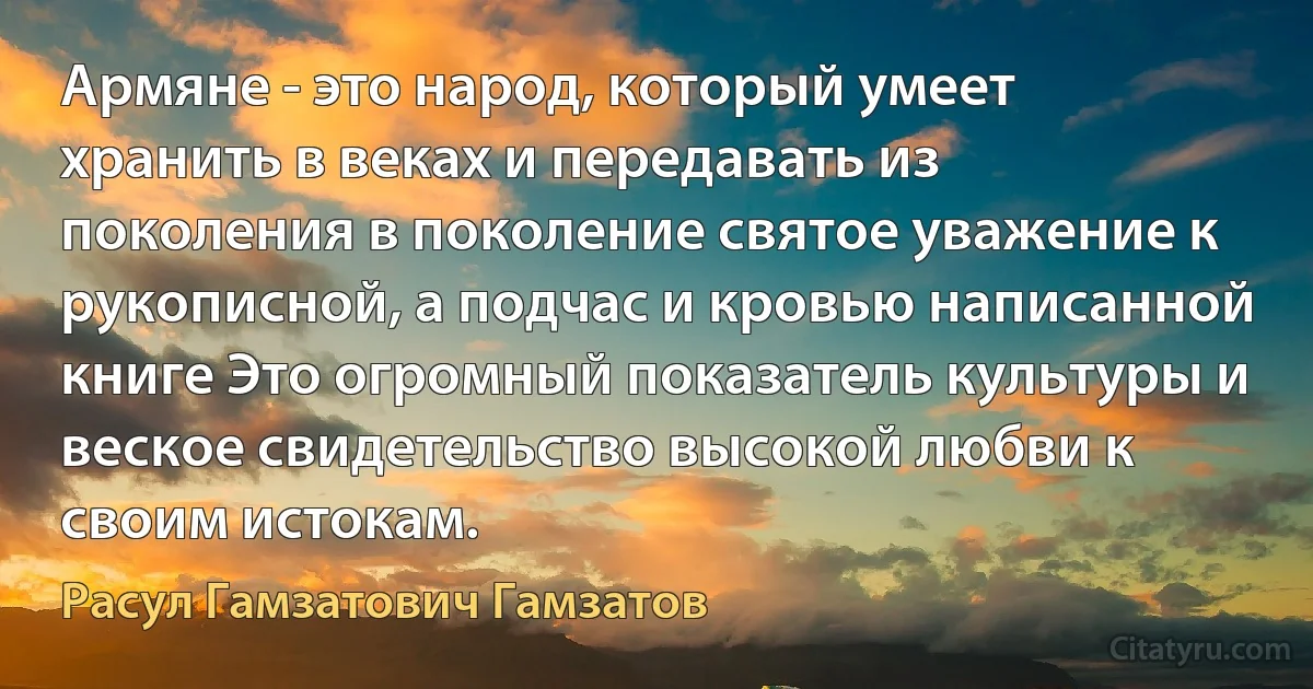 Армяне - это народ, который умеет хранить в веках и передавать из поколения в поколение святое уважение к рукописной, а подчас и кровью написанной книге Это огромный показатель культуры и веское свидетельство высокой любви к своим истокам. (Расул Гамзатович Гамзатов)