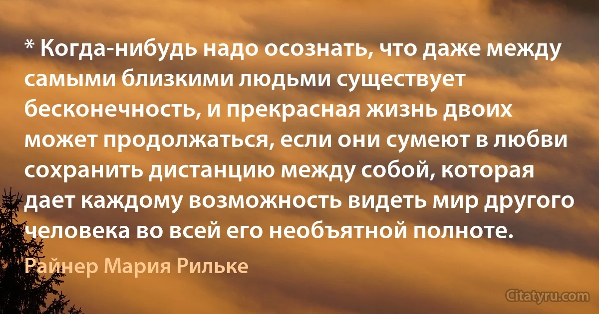 * Когда-нибудь надо осознать, что даже между самыми близкими людьми существует бесконечность, и прекрасная жизнь двоих может продолжаться, если они сумеют в любви сохранить дистанцию между собой, которая дает каждому возможность видеть мир другого человека во всей его необъятной полноте. (Райнер Мария Рильке)