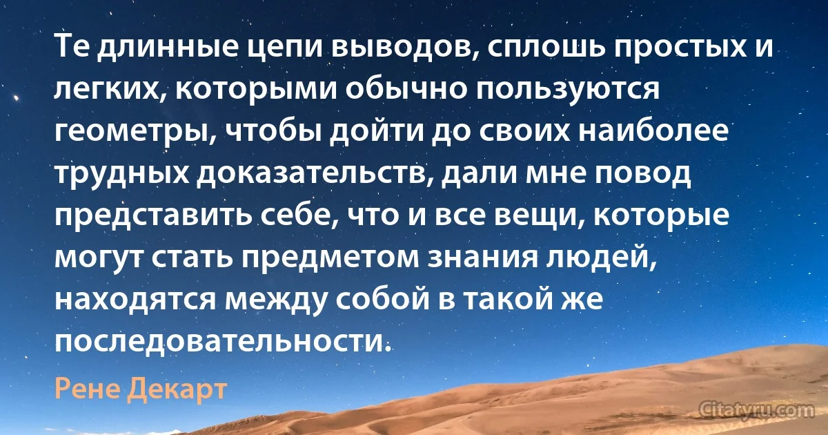 Те длинные цепи выводов, сплошь простых и легких, которыми обычно пользуются геометры, чтобы дойти до своих наиболее трудных доказательств, дали мне повод представить себе, что и все вещи, которые могут стать предметом знания людей, находятся между собой в такой же последовательности. (Рене Декарт)