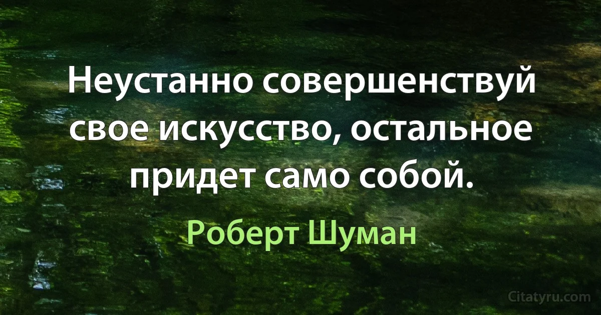 Неустанно совершенствуй свое искусство, остальное придет само собой. (Роберт Шуман)