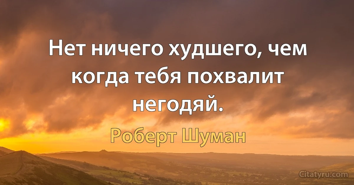 Нет ничего худшего, чем когда тебя похвалит негодяй. (Роберт Шуман)