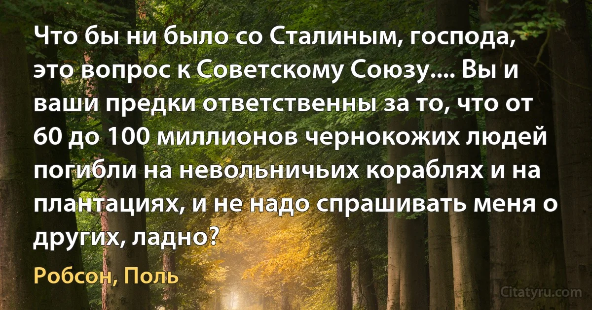 Что бы ни было со Сталиным, господа, это вопрос к Советскому Союзу.... Вы и ваши предки ответственны за то, что от 60 до 100 миллионов чернокожих людей погибли на невольничьих кораблях и на плантациях, и не надо спрашивать меня о других, ладно? (Робсон, Поль)