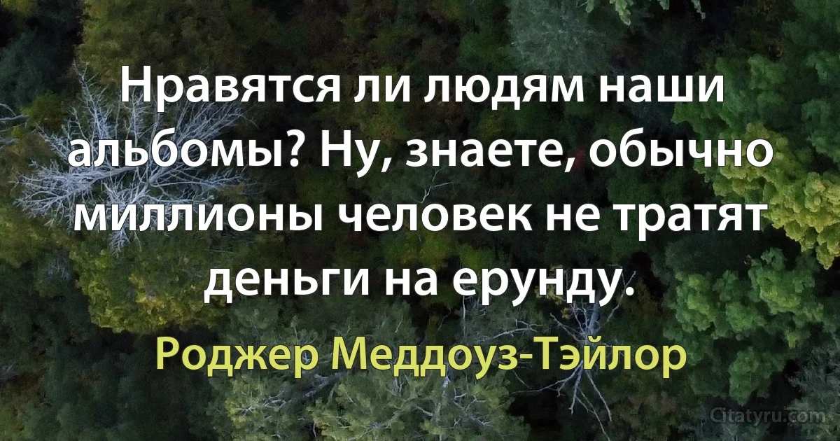 Нравятся ли людям наши альбомы? Ну, знаете, обычно миллионы человек не тратят деньги на ерунду. (Роджер Меддоуз-Тэйлор)