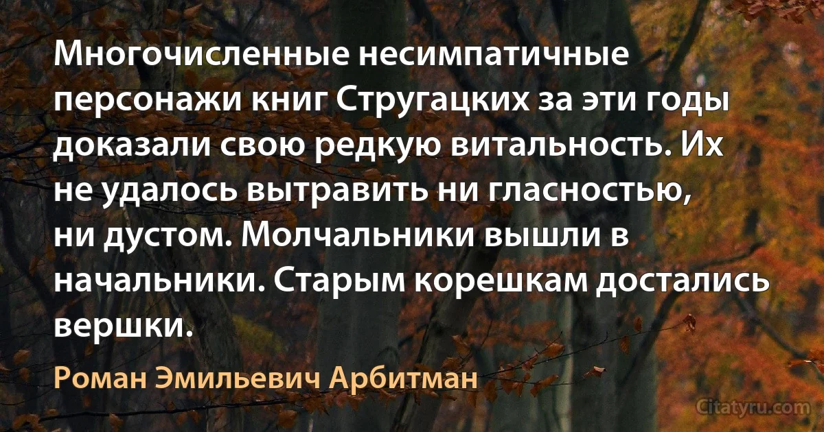 Многочисленные несимпатичные персонажи книг Стругацких за эти годы доказали свою редкую витальность. Их не удалось вытравить ни гласностью, ни дустом. Молчальники вышли в начальники. Старым корешкам достались вершки. (Роман Эмильевич Арбитман)