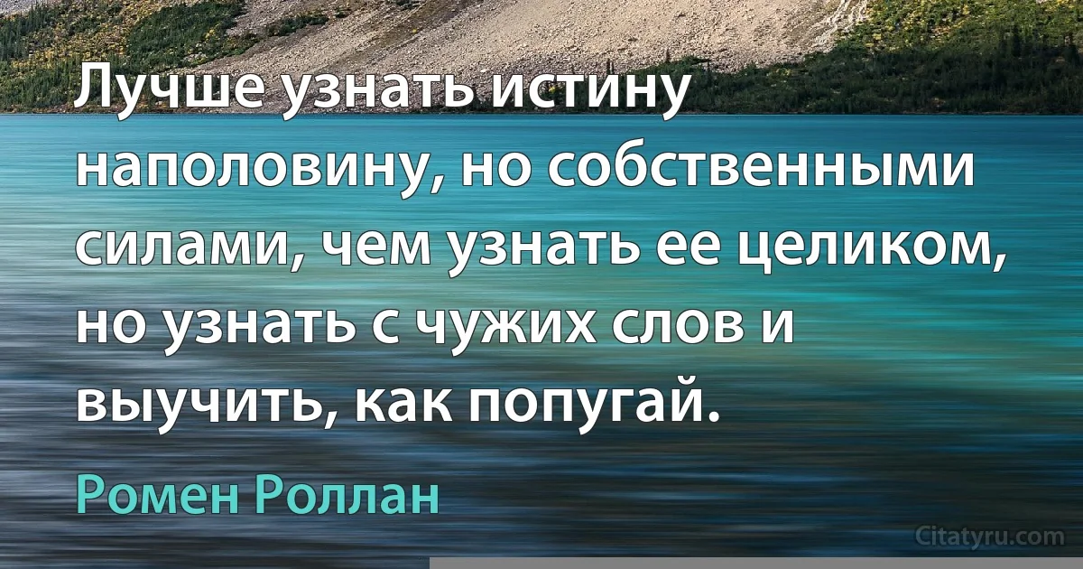 Лучше узнать истину наполовину, но собственными силами, чем узнать ее целиком, но узнать с чужих слов и выучить, как попугай. (Ромен Роллан)