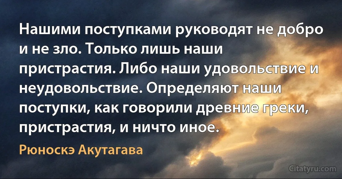 Нашими поступками руководят не добро и не зло. Только лишь наши пристрастия. Либо наши удовольствие и неудовольствие. Определяют наши поступки, как говорили древние греки, пристрастия, и ничто иное. (Рюноскэ Акутагава)