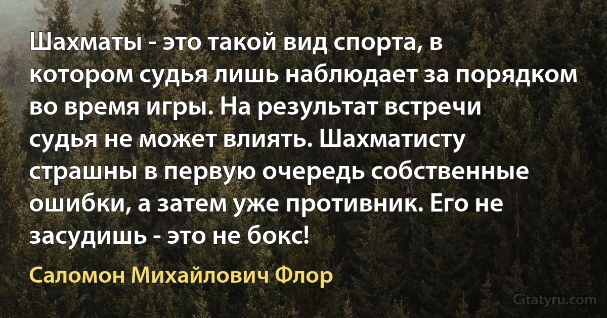 Шахматы - это такой вид спорта, в котором судья лишь наблюдает за порядком во время игры. На результат встречи судья не может влиять. Шахматисту страшны в первую очередь собственные ошибки, а затем уже противник. Его не засудишь - это не бокс! (Саломон Михайлович Флор)